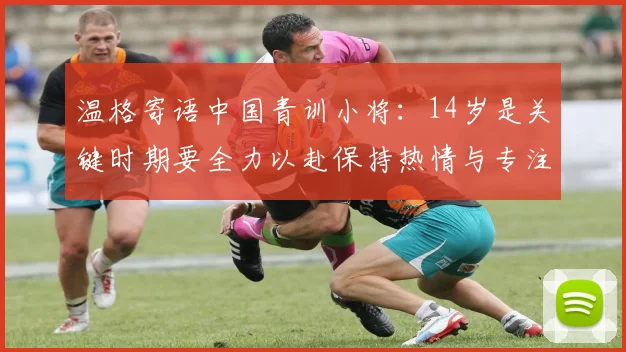温格寄语中国青训小将：14岁是关键时期要全力以赴保持热情与专注