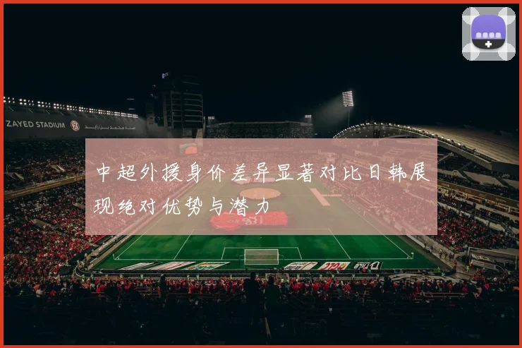 中超外援身价差异显著对比日韩展现绝对优势与潜力