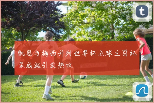 凯恩与梅西并列世界杯点球主罚纪录成就引发热议