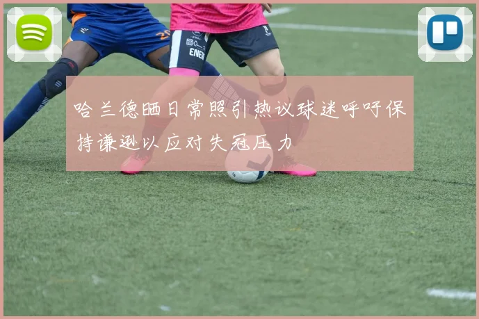哈兰德晒日常照引热议球迷呼吁保持谦逊以应对失冠压力