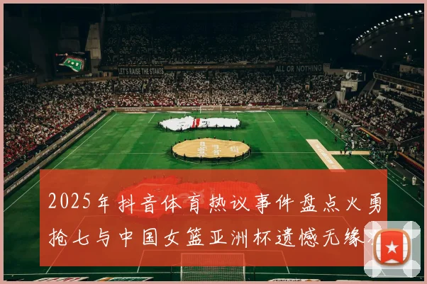 2025年抖音体育热议事件盘点火勇抢七与中国女篮亚洲杯遗憾无缘决赛