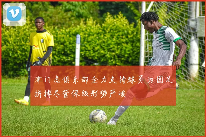 津门虎俱乐部全力支持球员为国足拼搏尽管保级形势严峻