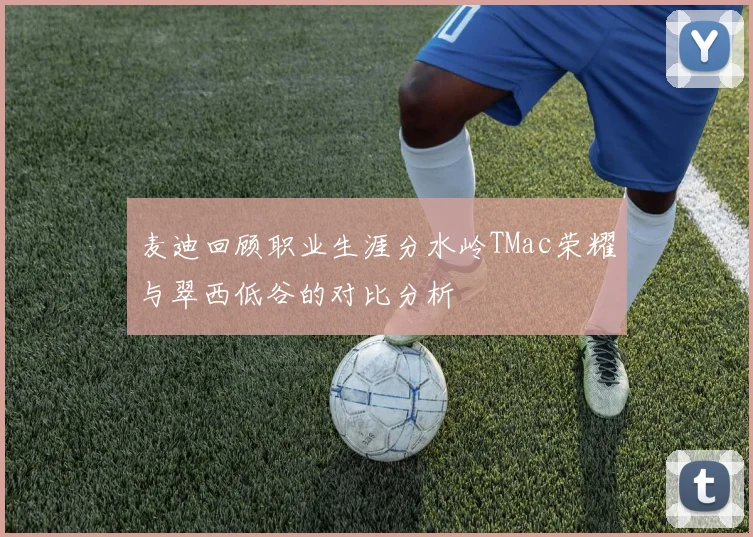 麦迪回顾职业生涯分水岭TMac荣耀与翠西低谷的对比分析