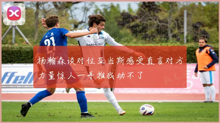 杨瀚森谈对位亚当斯感受直言对方力量惊人一手推我动不了