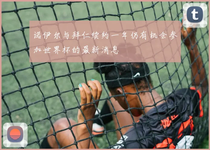 诺伊尔与拜仁续约一年仍有机会参加世界杯的最新消息