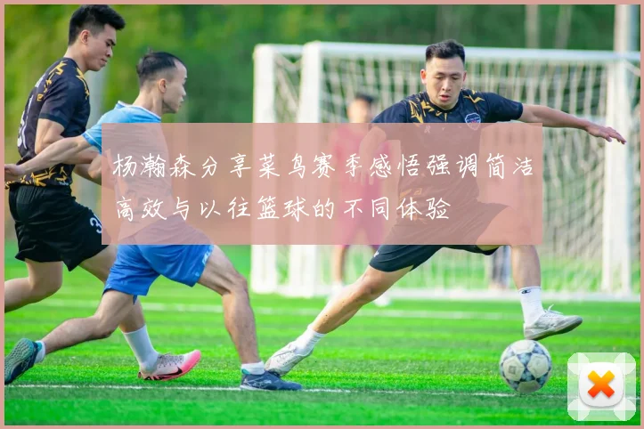 杨瀚森分享菜鸟赛季感悟强调简洁高效与以往篮球的不同体验