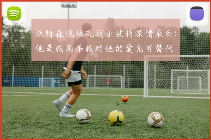 沃特森现场观战小波特深情表白：他是我兄弟我对他的爱无可替代