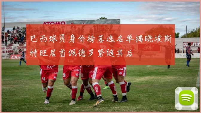 巴西球员身价榜落选名单揭晓埃斯特旺居首佩德罗紧随其后