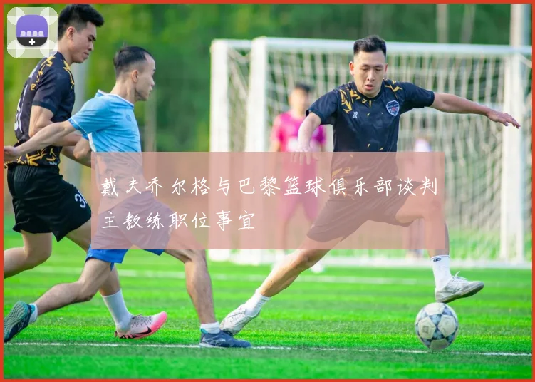 戴夫乔尔格与巴黎篮球俱乐部谈判主教练职位事宜