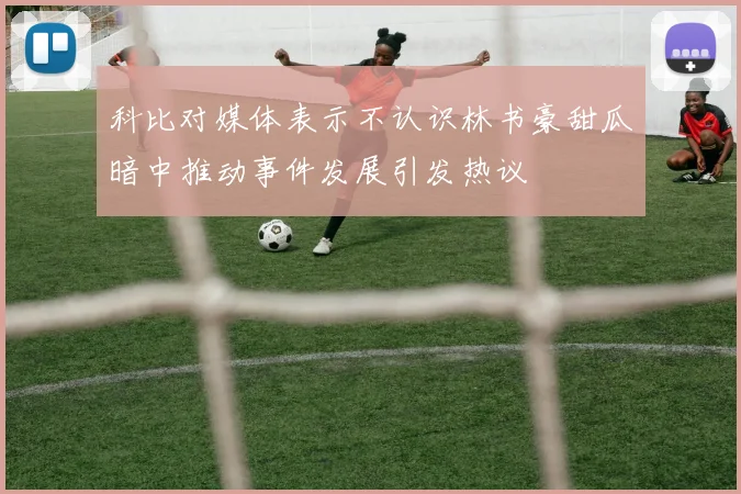 科比对媒体表示不认识林书豪甜瓜暗中推动事件发展引发热议
