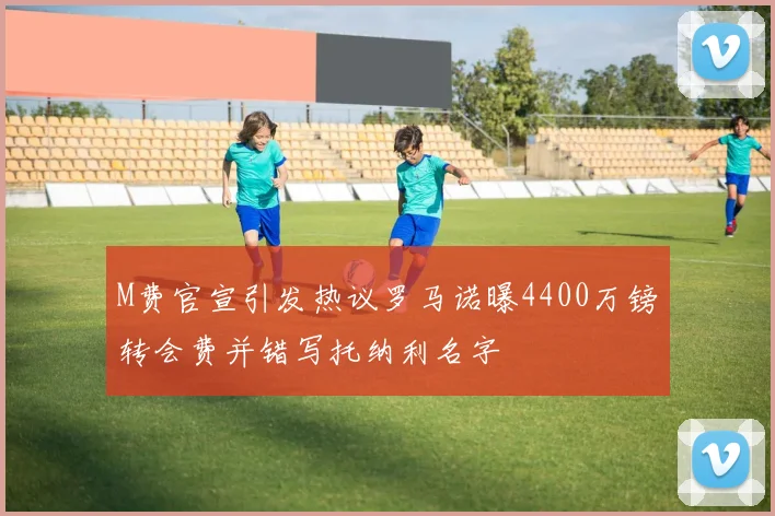 M费官宣引发热议罗马诺曝4400万镑转会费并错写托纳利名字