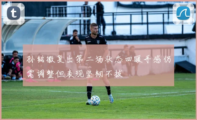 孙铭徽复出第二场状态回暖手感仍需调整但表现坚韧不拔