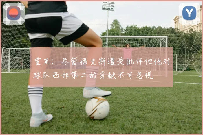 霍里：尽管福克斯遭受批评但他对球队西部第二的贡献不可忽视