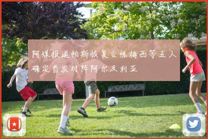 阿媒报道帕斯恢复合练梅西等五人确定首发对阵阿尔及利亚