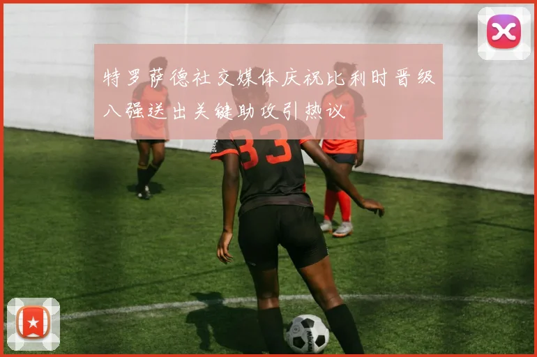 特罗萨德社交媒体庆祝比利时晋级八强送出关键助攻引热议