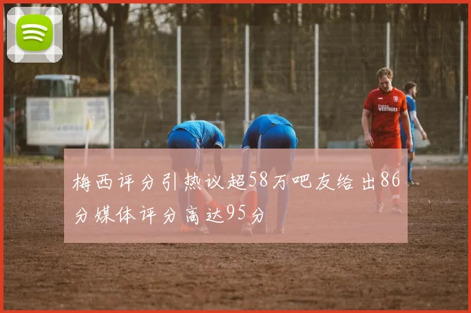 梅西评分引热议超58万吧友给出86分媒体评分高达95分