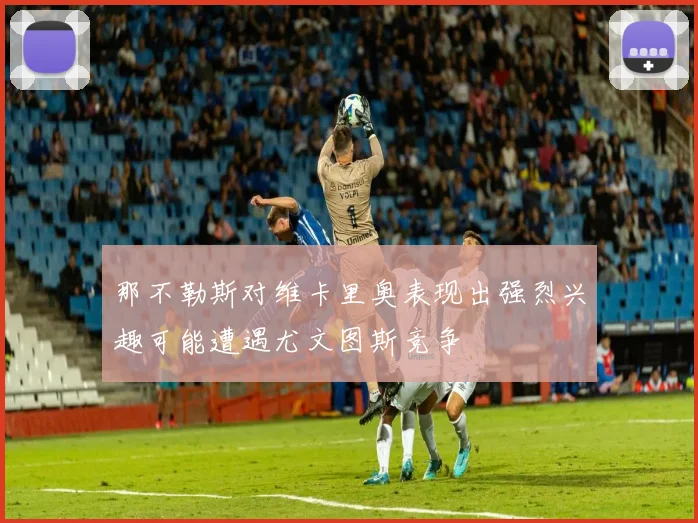 那不勒斯对维卡里奥表现出强烈兴趣可能遭遇尤文图斯竞争