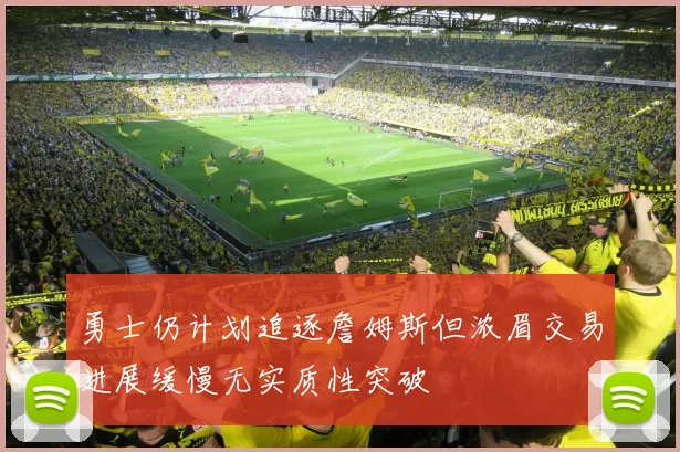 勇士仍计划追逐詹姆斯但浓眉交易进展缓慢无实质性突破