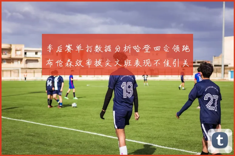 季后赛单打数据分析哈登回合领跑布伦森效率拔尖文班表现不佳引关注