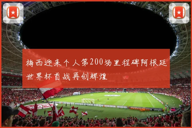 梅西迎来个人第200场里程碑阿根廷世界杯首战再创辉煌