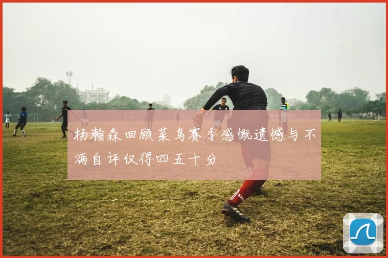 杨瀚森回顾菜鸟赛季感慨遗憾与不满自评仅得四五十分