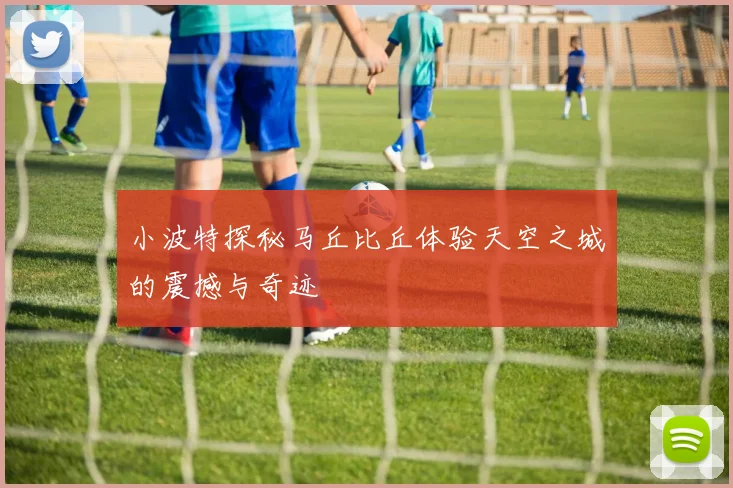 小波特探秘马丘比丘体验天空之城的震撼与奇迹