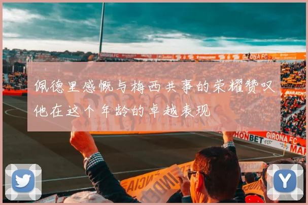 佩德里感慨与梅西共事的荣耀赞叹他在这个年龄的卓越表现