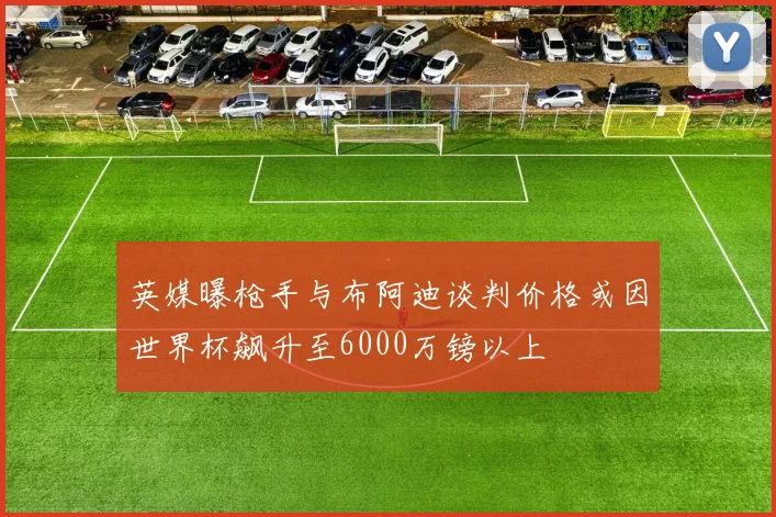 英媒曝枪手与布阿迪谈判价格或因世界杯飙升至6000万镑以上