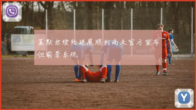 莱默尔续约进展顺利尚未官方宣布但前景乐观