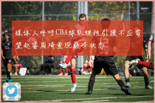 媒体人呼吁CBA球队理性引援不应寄望赵睿周琦重现巅峰状态