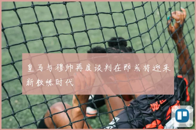 皇马与穆帅再度谈判在即或将迎来新教练时代