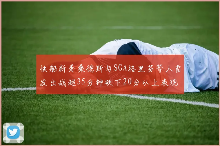 快船新秀桑德斯与SGA格里芬等人首发出战超35分钟砍下20分以上表现亮眼