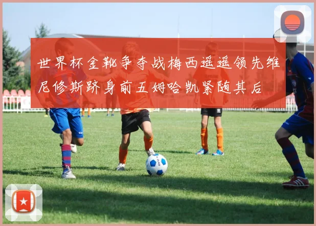 世界杯金靴争夺战梅西遥遥领先维尼修斯跻身前五姆哈凯紧随其后